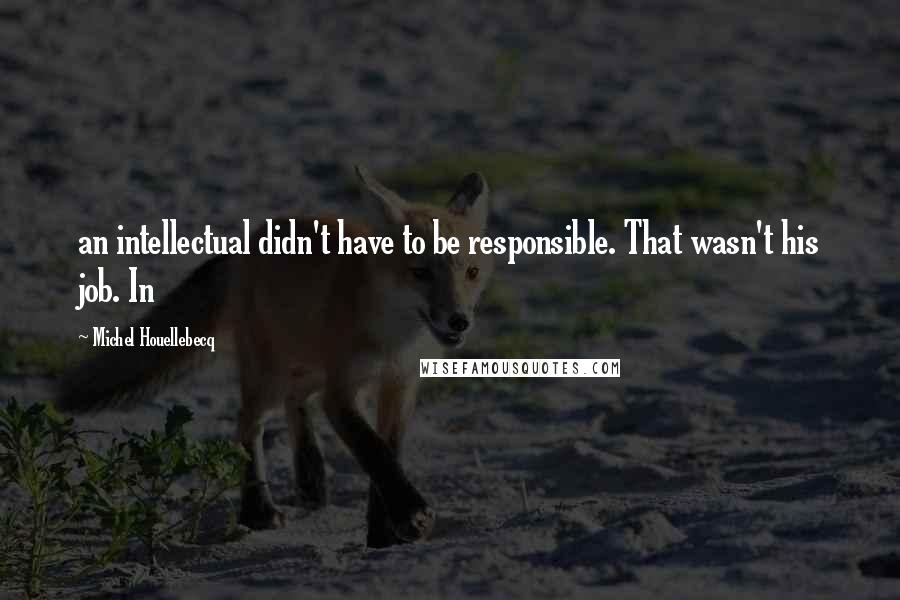 Michel Houellebecq Quotes: an intellectual didn't have to be responsible. That wasn't his job. In