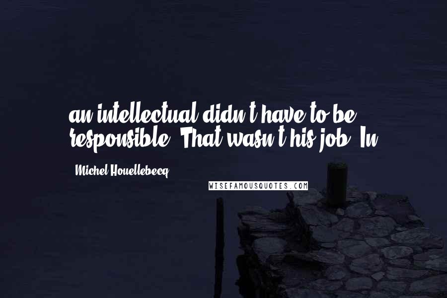 Michel Houellebecq Quotes: an intellectual didn't have to be responsible. That wasn't his job. In