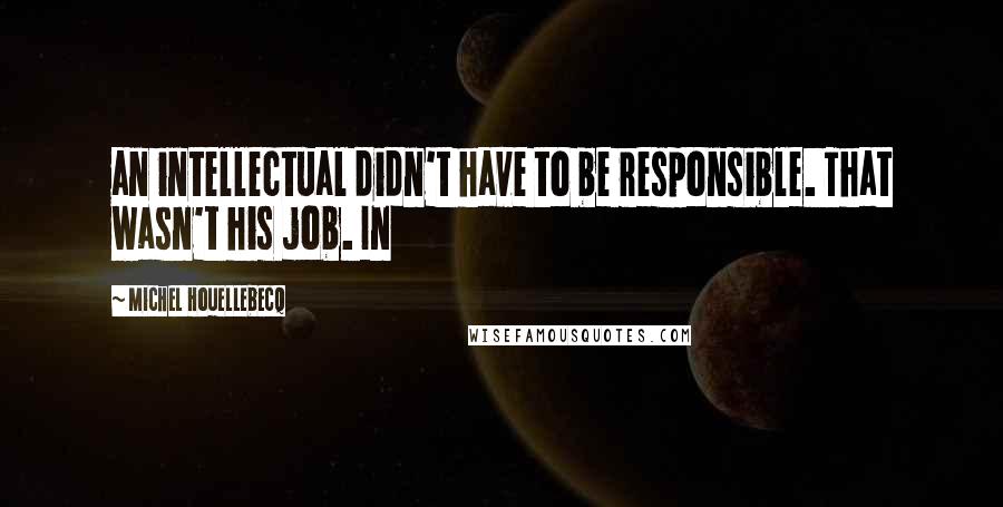 Michel Houellebecq Quotes: an intellectual didn't have to be responsible. That wasn't his job. In