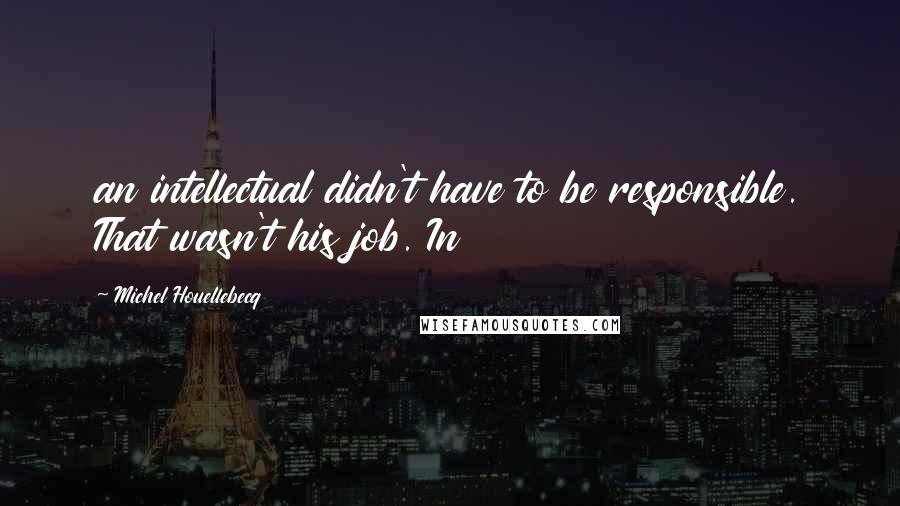 Michel Houellebecq Quotes: an intellectual didn't have to be responsible. That wasn't his job. In