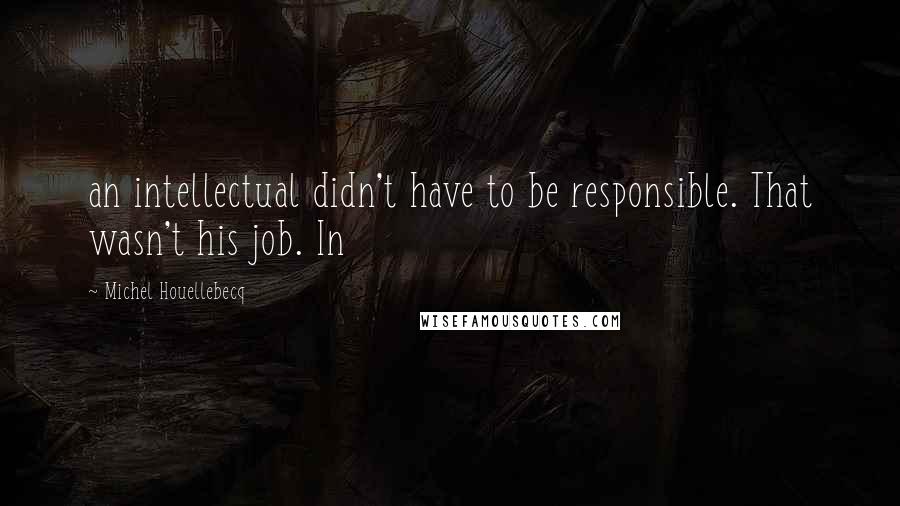 Michel Houellebecq Quotes: an intellectual didn't have to be responsible. That wasn't his job. In