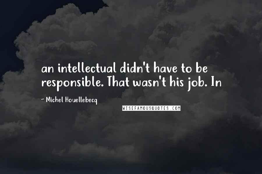 Michel Houellebecq Quotes: an intellectual didn't have to be responsible. That wasn't his job. In