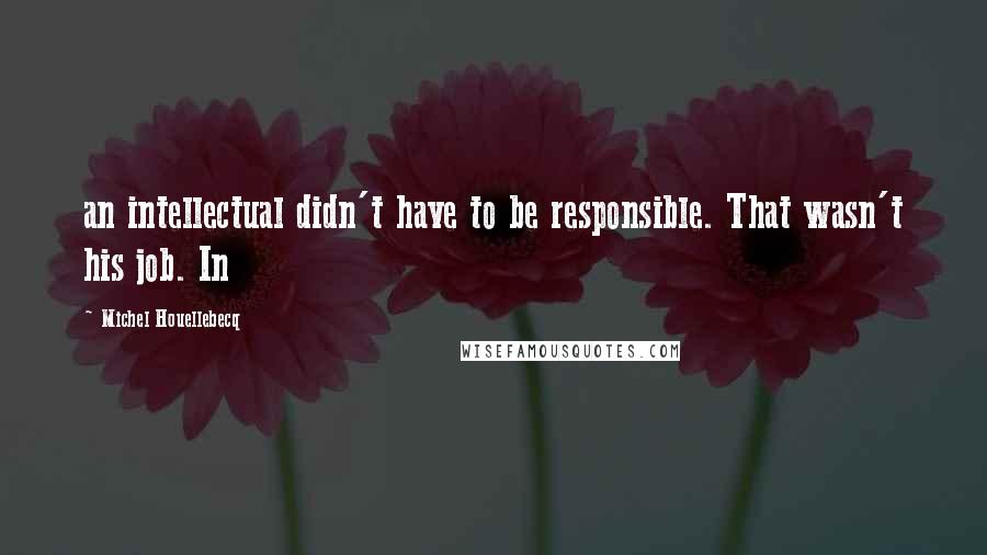 Michel Houellebecq Quotes: an intellectual didn't have to be responsible. That wasn't his job. In