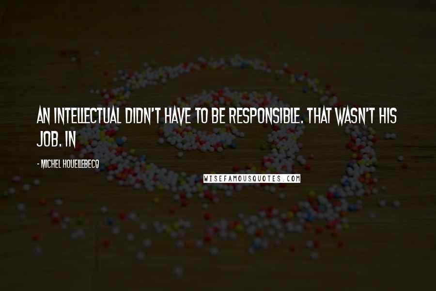 Michel Houellebecq Quotes: an intellectual didn't have to be responsible. That wasn't his job. In