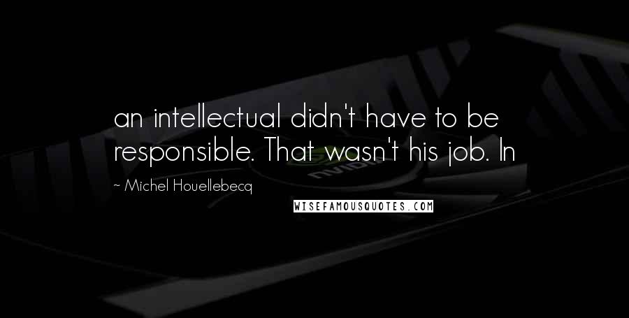 Michel Houellebecq Quotes: an intellectual didn't have to be responsible. That wasn't his job. In