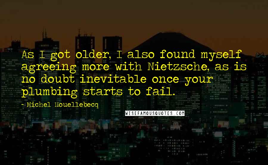 Michel Houellebecq Quotes: As I got older, I also found myself agreeing more with Nietzsche, as is no doubt inevitable once your plumbing starts to fail.