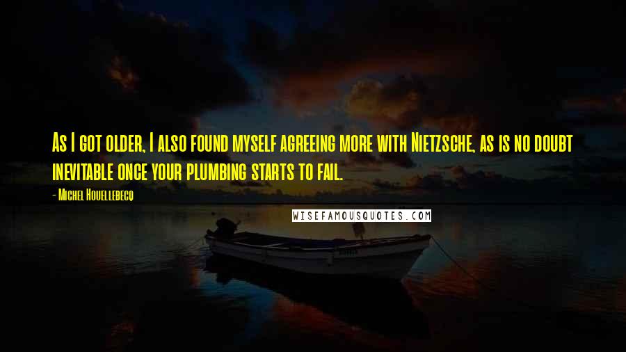 Michel Houellebecq Quotes: As I got older, I also found myself agreeing more with Nietzsche, as is no doubt inevitable once your plumbing starts to fail.