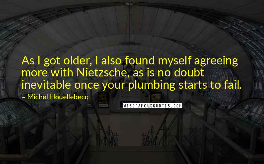 Michel Houellebecq Quotes: As I got older, I also found myself agreeing more with Nietzsche, as is no doubt inevitable once your plumbing starts to fail.