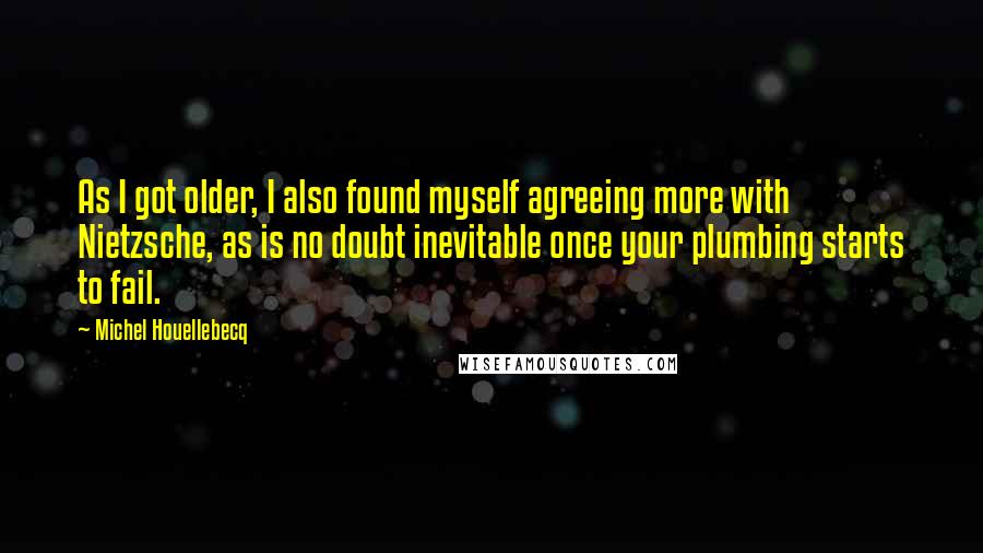 Michel Houellebecq Quotes: As I got older, I also found myself agreeing more with Nietzsche, as is no doubt inevitable once your plumbing starts to fail.