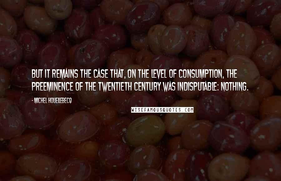 Michel Houellebecq Quotes: But it remains the case that, on the level of consumption, the preeminence of the twentieth century was indisputable: nothing.
