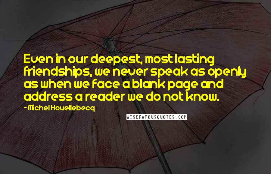 Michel Houellebecq Quotes: Even in our deepest, most lasting friendships, we never speak as openly as when we face a blank page and address a reader we do not know.