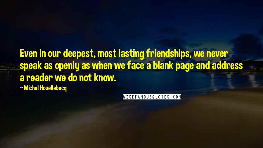 Michel Houellebecq Quotes: Even in our deepest, most lasting friendships, we never speak as openly as when we face a blank page and address a reader we do not know.