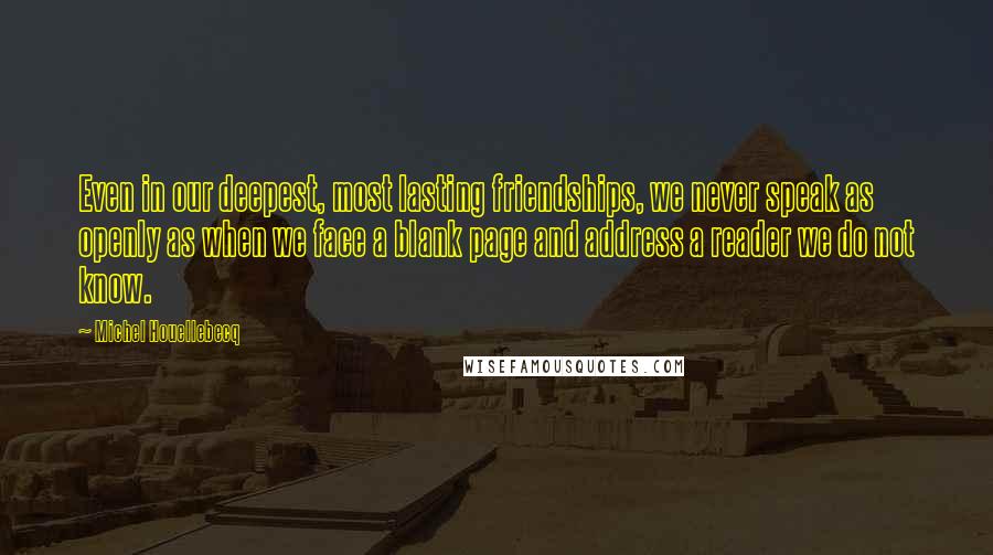 Michel Houellebecq Quotes: Even in our deepest, most lasting friendships, we never speak as openly as when we face a blank page and address a reader we do not know.