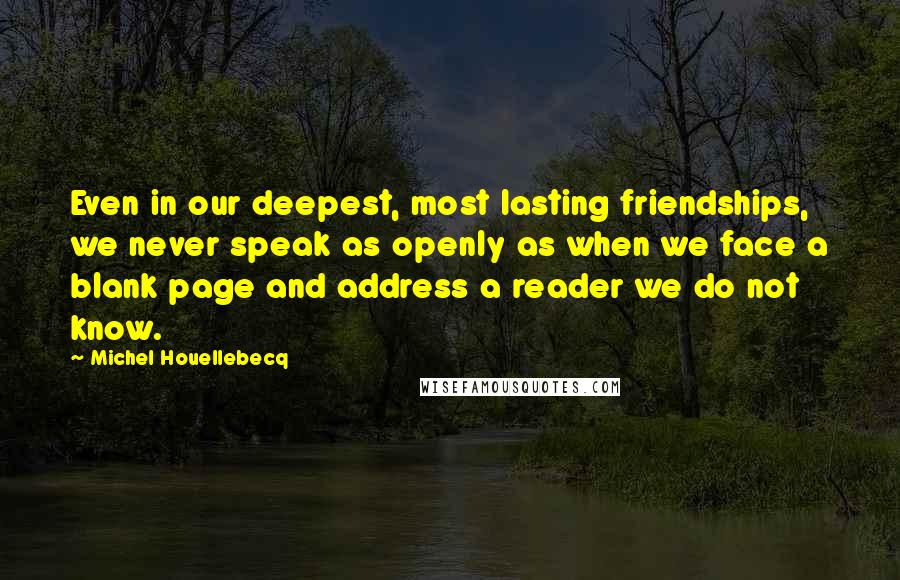 Michel Houellebecq Quotes: Even in our deepest, most lasting friendships, we never speak as openly as when we face a blank page and address a reader we do not know.