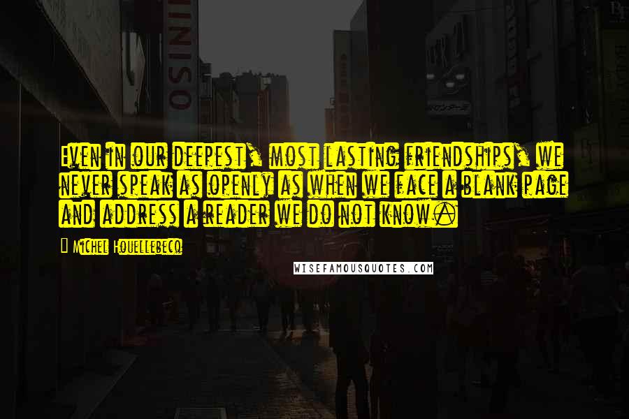 Michel Houellebecq Quotes: Even in our deepest, most lasting friendships, we never speak as openly as when we face a blank page and address a reader we do not know.