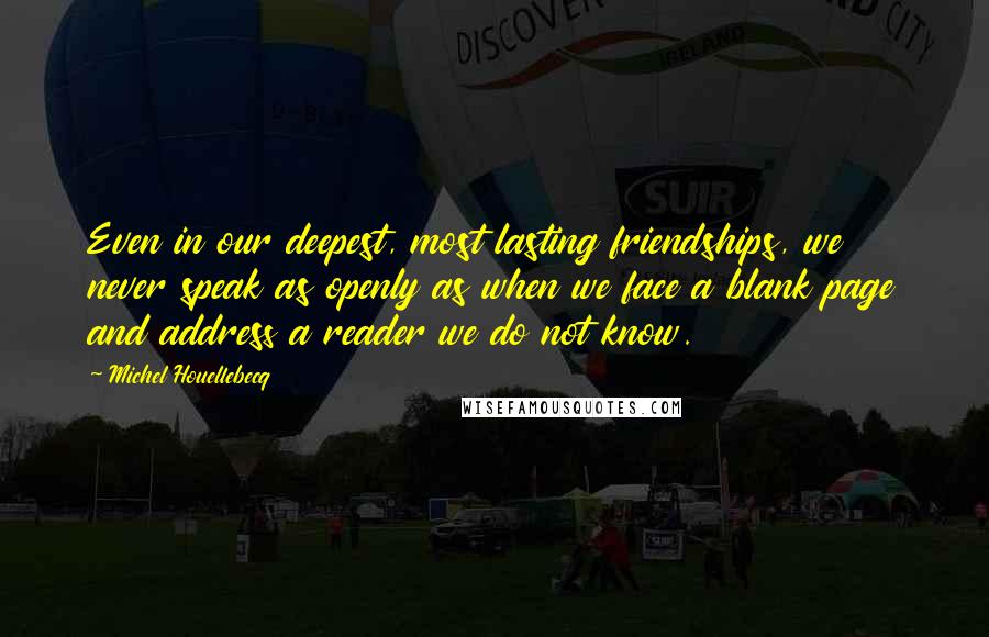 Michel Houellebecq Quotes: Even in our deepest, most lasting friendships, we never speak as openly as when we face a blank page and address a reader we do not know.