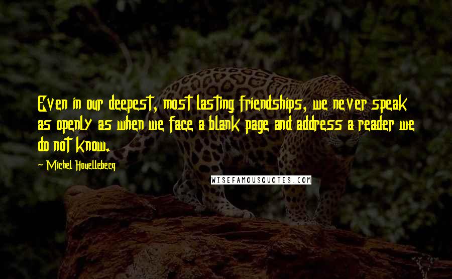 Michel Houellebecq Quotes: Even in our deepest, most lasting friendships, we never speak as openly as when we face a blank page and address a reader we do not know.