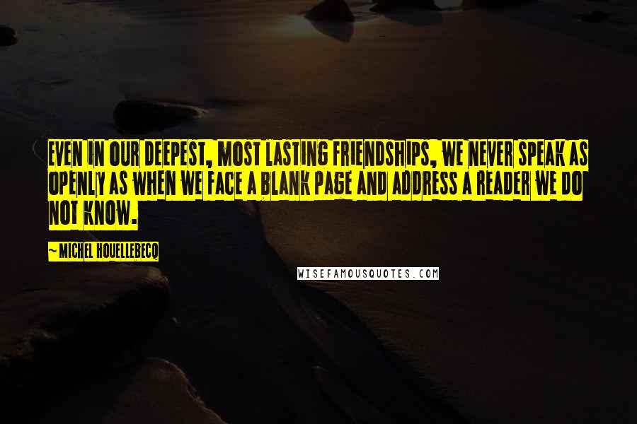 Michel Houellebecq Quotes: Even in our deepest, most lasting friendships, we never speak as openly as when we face a blank page and address a reader we do not know.