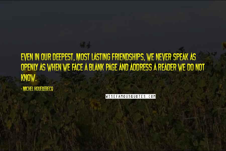 Michel Houellebecq Quotes: Even in our deepest, most lasting friendships, we never speak as openly as when we face a blank page and address a reader we do not know.