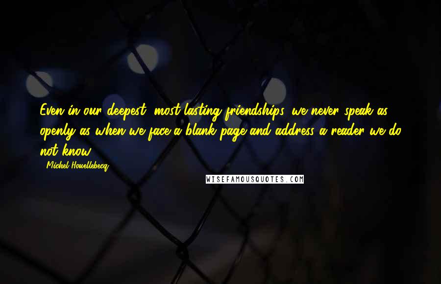 Michel Houellebecq Quotes: Even in our deepest, most lasting friendships, we never speak as openly as when we face a blank page and address a reader we do not know.