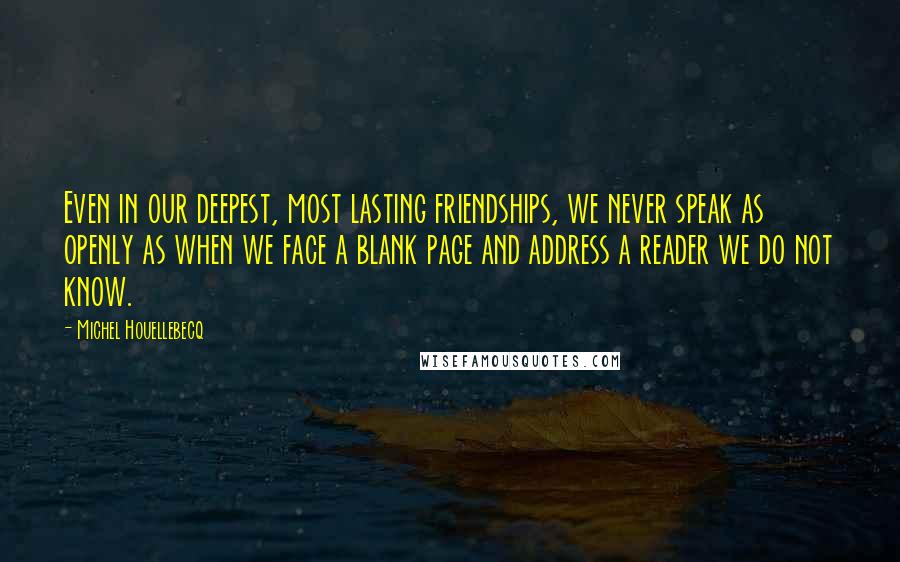 Michel Houellebecq Quotes: Even in our deepest, most lasting friendships, we never speak as openly as when we face a blank page and address a reader we do not know.