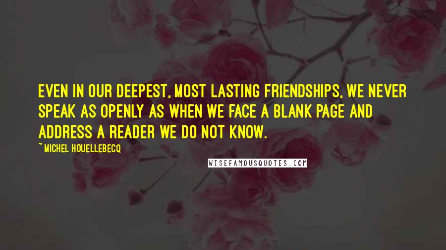 Michel Houellebecq Quotes: Even in our deepest, most lasting friendships, we never speak as openly as when we face a blank page and address a reader we do not know.