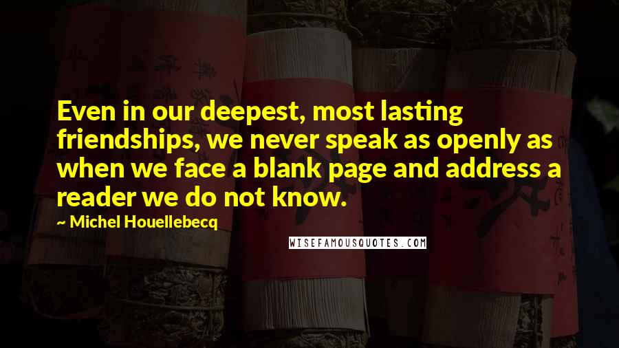 Michel Houellebecq Quotes: Even in our deepest, most lasting friendships, we never speak as openly as when we face a blank page and address a reader we do not know.