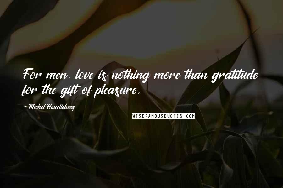 Michel Houellebecq Quotes: For men, love is nothing more than gratitude for the gift of pleasure,