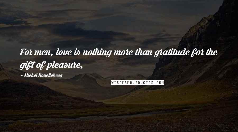 Michel Houellebecq Quotes: For men, love is nothing more than gratitude for the gift of pleasure,