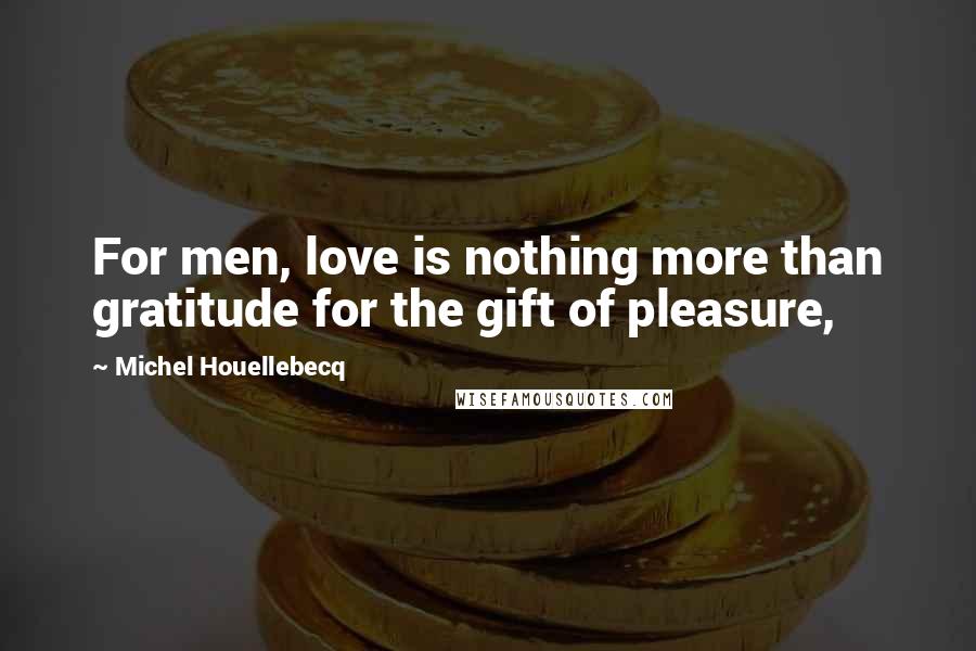 Michel Houellebecq Quotes: For men, love is nothing more than gratitude for the gift of pleasure,