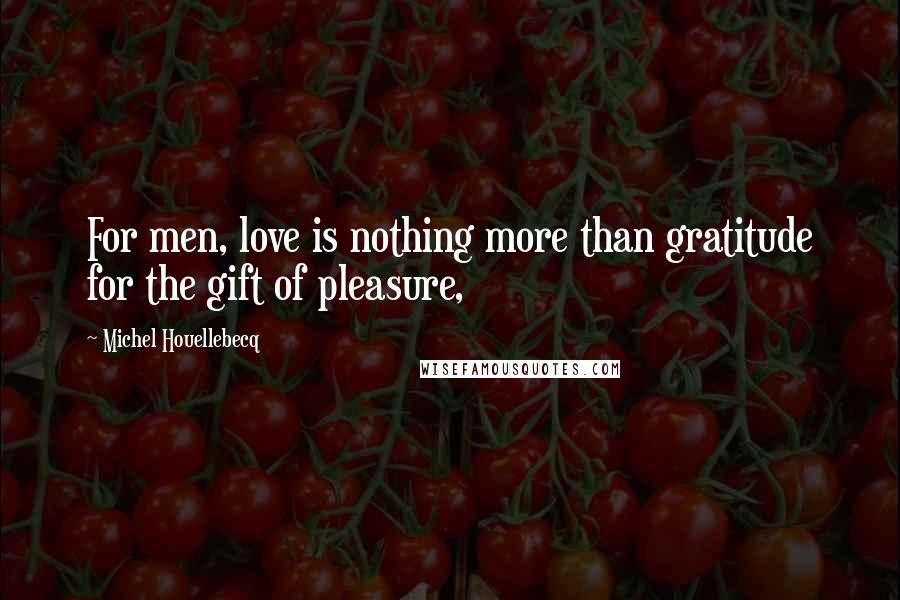 Michel Houellebecq Quotes: For men, love is nothing more than gratitude for the gift of pleasure,