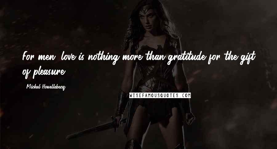 Michel Houellebecq Quotes: For men, love is nothing more than gratitude for the gift of pleasure,