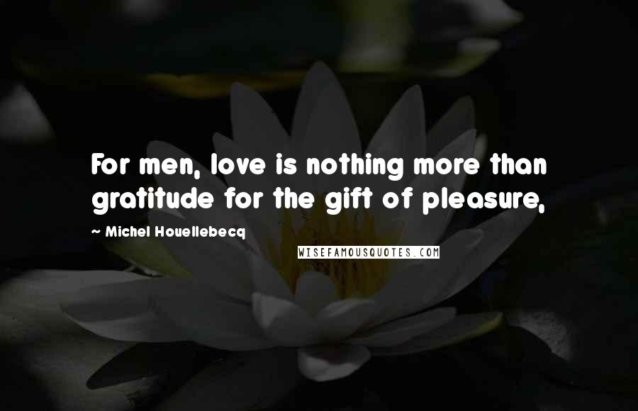 Michel Houellebecq Quotes: For men, love is nothing more than gratitude for the gift of pleasure,