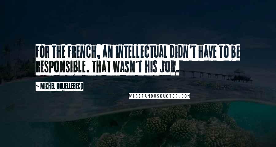 Michel Houellebecq Quotes: For the French, an intellectual didn't have to be responsible. That wasn't his job.