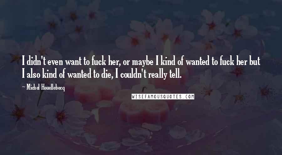 Michel Houellebecq Quotes: I didn't even want to fuck her, or maybe I kind of wanted to fuck her but I also kind of wanted to die, I couldn't really tell.