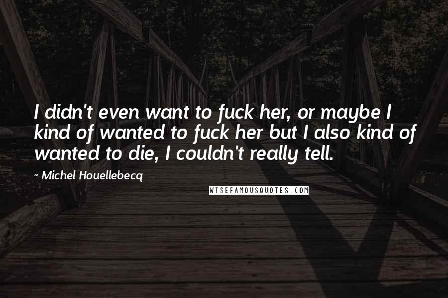 Michel Houellebecq Quotes: I didn't even want to fuck her, or maybe I kind of wanted to fuck her but I also kind of wanted to die, I couldn't really tell.