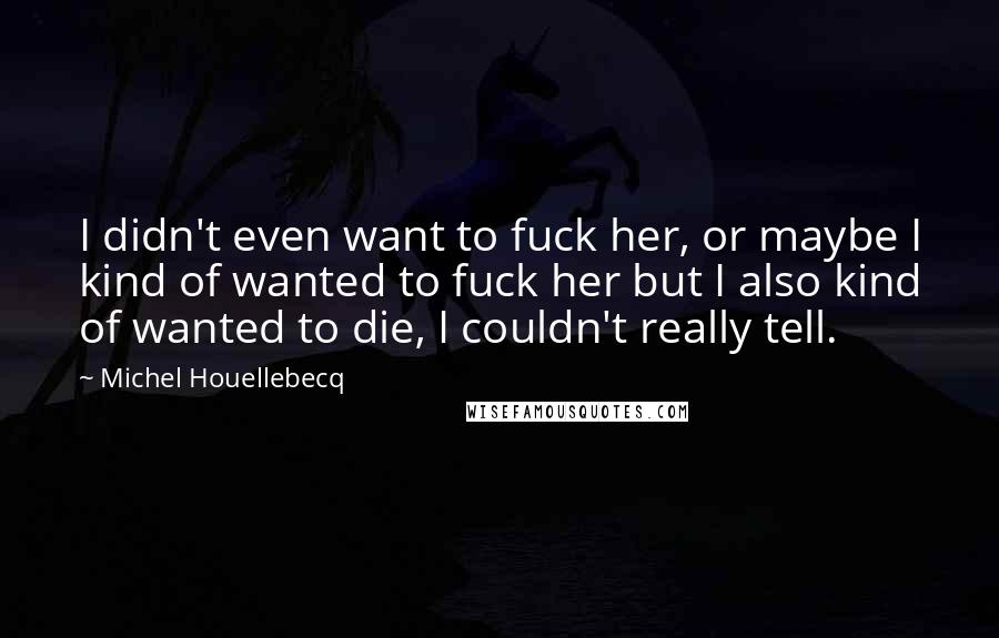 Michel Houellebecq Quotes: I didn't even want to fuck her, or maybe I kind of wanted to fuck her but I also kind of wanted to die, I couldn't really tell.