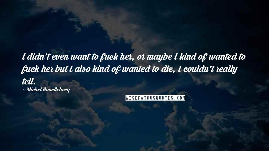 Michel Houellebecq Quotes: I didn't even want to fuck her, or maybe I kind of wanted to fuck her but I also kind of wanted to die, I couldn't really tell.