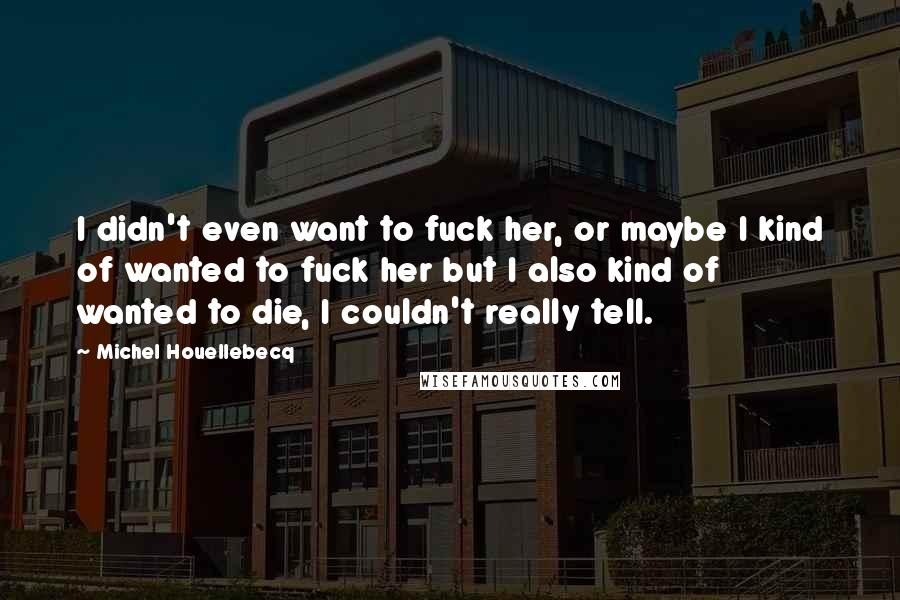 Michel Houellebecq Quotes: I didn't even want to fuck her, or maybe I kind of wanted to fuck her but I also kind of wanted to die, I couldn't really tell.