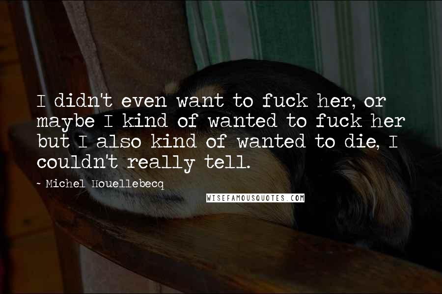 Michel Houellebecq Quotes: I didn't even want to fuck her, or maybe I kind of wanted to fuck her but I also kind of wanted to die, I couldn't really tell.