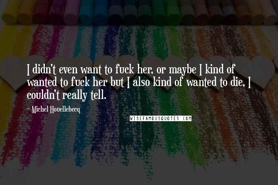 Michel Houellebecq Quotes: I didn't even want to fuck her, or maybe I kind of wanted to fuck her but I also kind of wanted to die, I couldn't really tell.