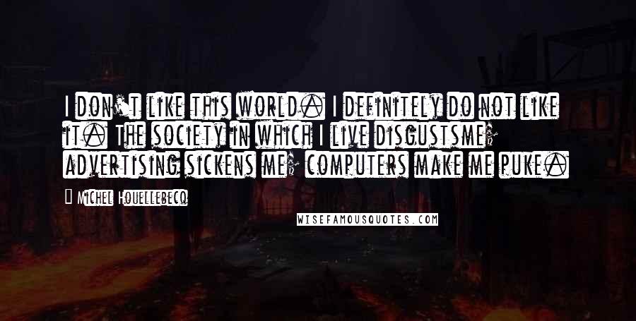 Michel Houellebecq Quotes: I don't like this world. I definitely do not like it. The society in which I live disgustsme; advertising sickens me; computers make me puke.