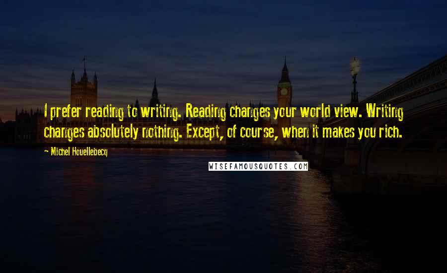 Michel Houellebecq Quotes: I prefer reading to writing. Reading changes your world view. Writing changes absolutely nothing. Except, of course, when it makes you rich.