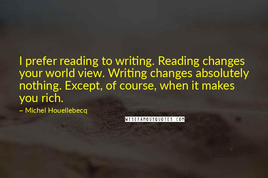 Michel Houellebecq Quotes: I prefer reading to writing. Reading changes your world view. Writing changes absolutely nothing. Except, of course, when it makes you rich.