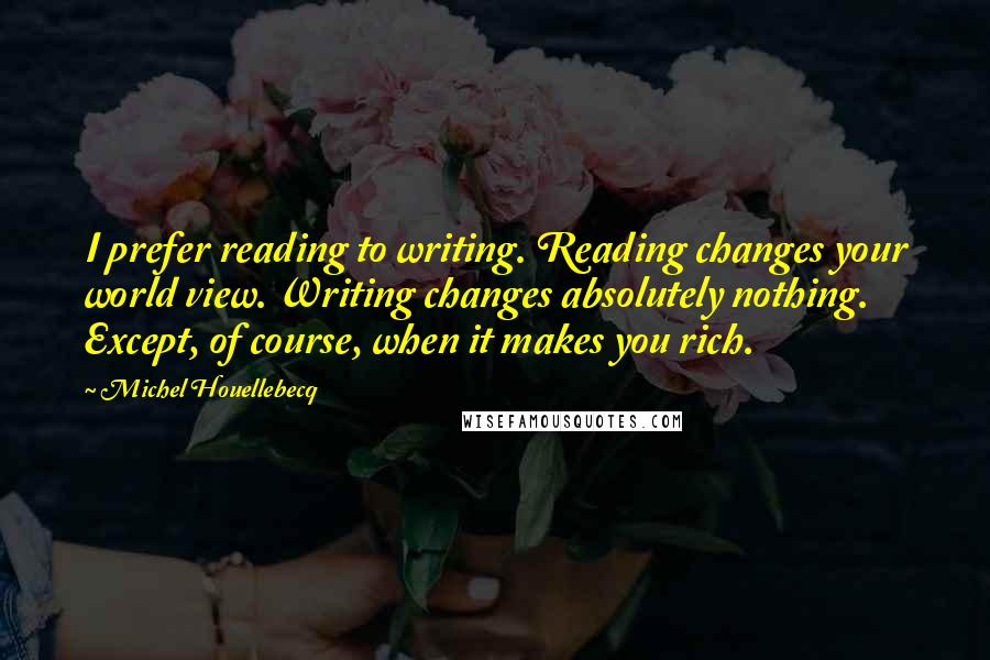 Michel Houellebecq Quotes: I prefer reading to writing. Reading changes your world view. Writing changes absolutely nothing. Except, of course, when it makes you rich.
