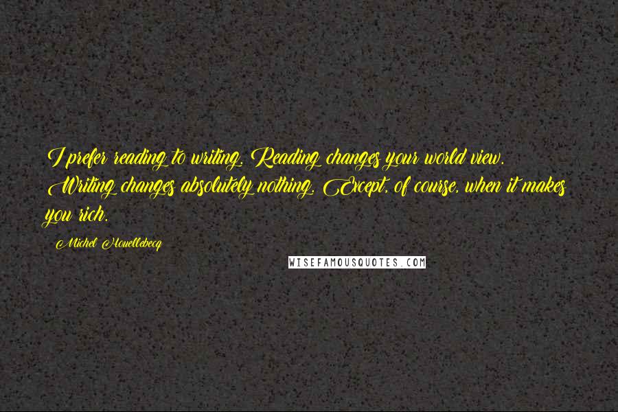 Michel Houellebecq Quotes: I prefer reading to writing. Reading changes your world view. Writing changes absolutely nothing. Except, of course, when it makes you rich.