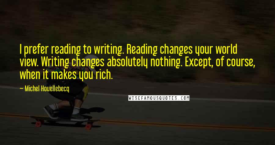 Michel Houellebecq Quotes: I prefer reading to writing. Reading changes your world view. Writing changes absolutely nothing. Except, of course, when it makes you rich.