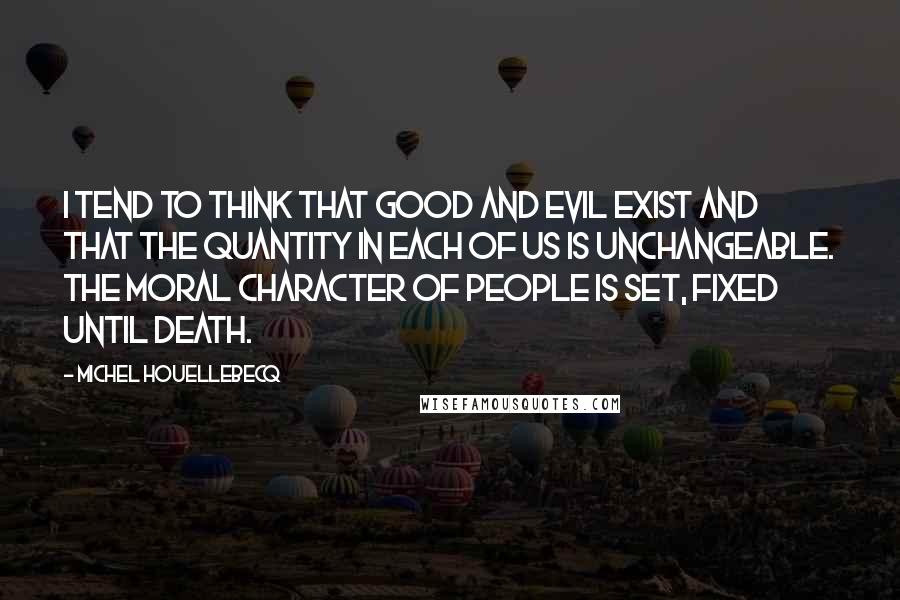 Michel Houellebecq Quotes: I tend to think that good and evil exist and that the quantity in each of us is unchangeable. The moral character of people is set, fixed until death.