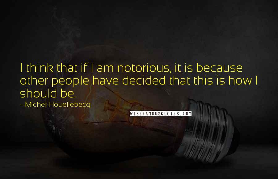 Michel Houellebecq Quotes: I think that if I am notorious, it is because other people have decided that this is how I should be.