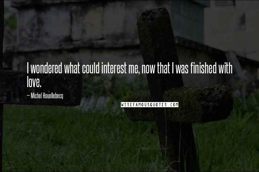 Michel Houellebecq Quotes: I wondered what could interest me, now that I was finished with love.